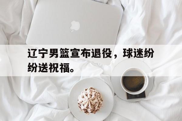 ManBetX-辽宁男篮宣布退役，球迷纷纷送祝福。