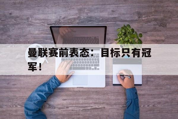 万博平台-曼联赛前表态：目标只有冠军！