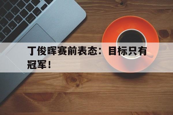 万博manbetx-丁俊晖赛前表态：目标只有冠军！