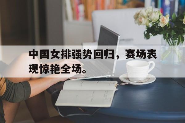 万博manbetx-中国女排强势回归，赛场表现惊艳全场。