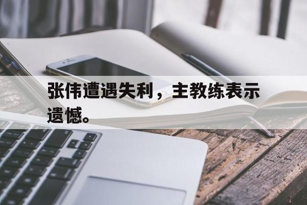 ManBetX-张伟遭遇失利，主教练表示遗憾。