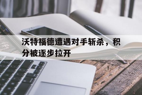 万博体育官网-沃特福德遭遇对手斩杀，积分被逐步拉开