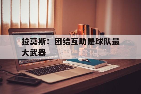 万博manbetx-拉莫斯：团结互助是球队最大武器