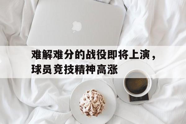 ManBetX-难解难分的战役即将上演，球员竞技精神高涨