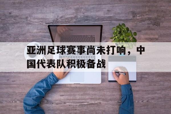 万博体育官网-亚洲足球赛事尚未打响，中国代表队积极备战