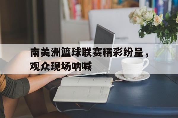 万博manbetx-南美洲篮球联赛精彩纷呈，观众现场呐喊